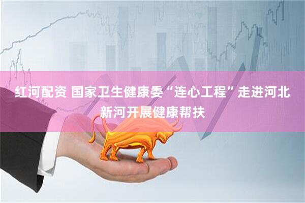 红河配资 国家卫生健康委“连心工程”走进河北新河开展健康帮扶