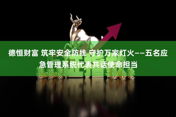 德恒财富 筑牢安全防线 守护万家灯火——五名应急管理系统代表共话使命担当