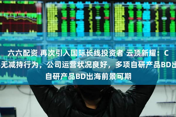 六六配资 再次引入国际长线投资者 云顶新耀：CEO等管理层无减持行为，公司运营状况良好，多项自研产品BD出海前景可期
