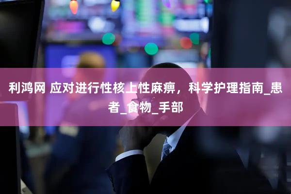 利鸿网 应对进行性核上性麻痹，科学护理指南_患者_食物_手部