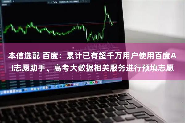 本信选配 百度：累计已有超千万用户使用百度AI志愿助手、高考大数据相关服务进行预填志愿