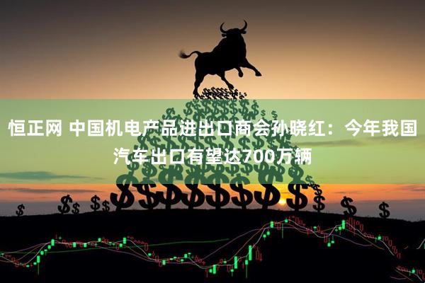 恒正网 中国机电产品进出口商会孙晓红：今年我国汽车出口有望达700万辆