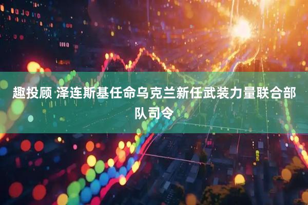 趣投顾 泽连斯基任命乌克兰新任武装力量联合部队司令