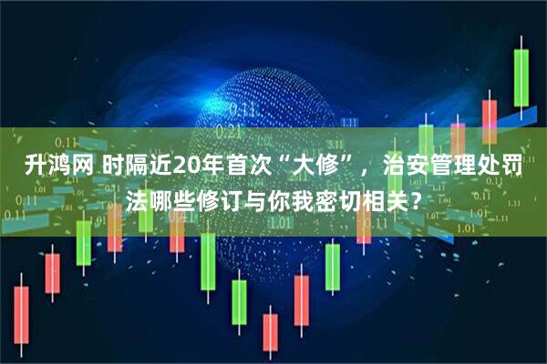 升鸿网 时隔近20年首次“大修”，治安管理处罚法哪些修订与你我密切相关？