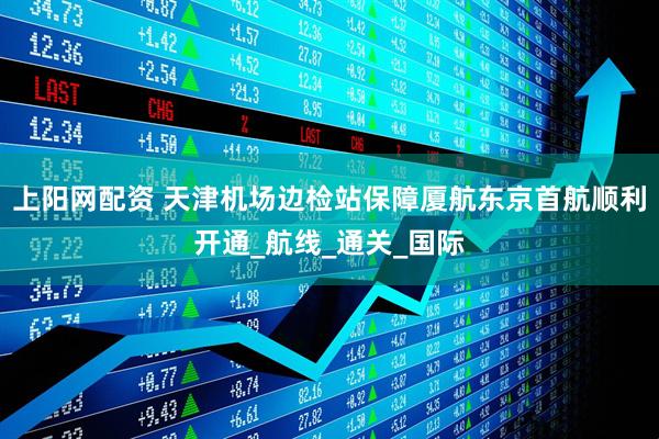 上阳网配资 天津机场边检站保障厦航东京首航顺利开通_航线_通关_国际