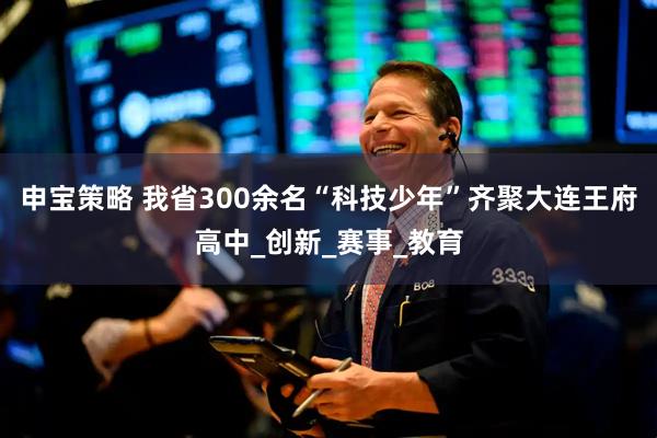 申宝策略 我省300余名“科技少年”齐聚大连王府高中_创新_赛事_教育