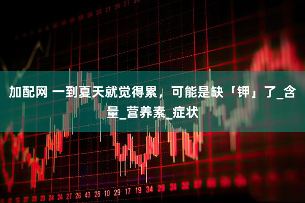 加配网 一到夏天就觉得累，可能是缺「钾」了_含量_营养素_症状