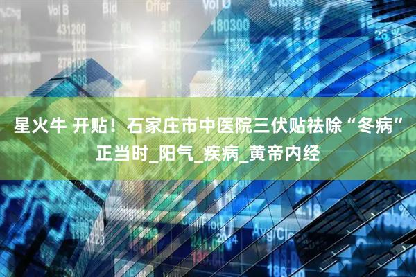 星火牛 开贴！石家庄市中医院三伏贴祛除“冬病”正当时_阳气_疾病_黄帝内经