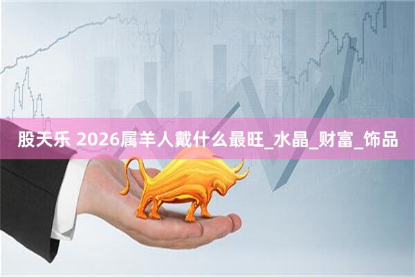 股天乐 2026属羊人戴什么最旺_水晶_财富_饰品