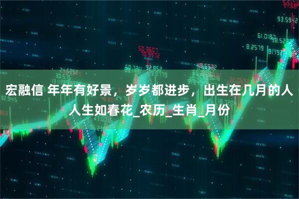 宏融信 年年有好景，岁岁都进步，出生在几月的人人生如春花_农历_生肖_月份