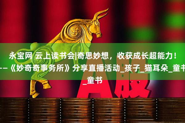 永宝网 云上读书会|奇思妙想，收获成长超能力！——《妙奇奇事务所》分享直播活动_孩子_猫耳朵_童书