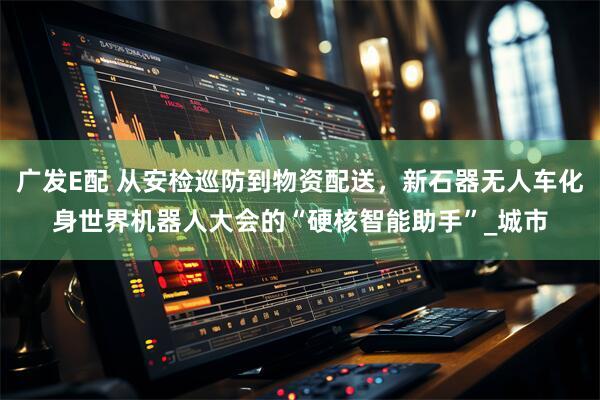 广发E配 从安检巡防到物资配送，新石器无人车化身世界机器人大会的“硬核智能助手”_城市