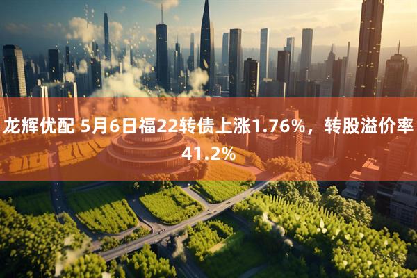 龙辉优配 5月6日福22转债上涨1.76%，转股溢价率41.2%