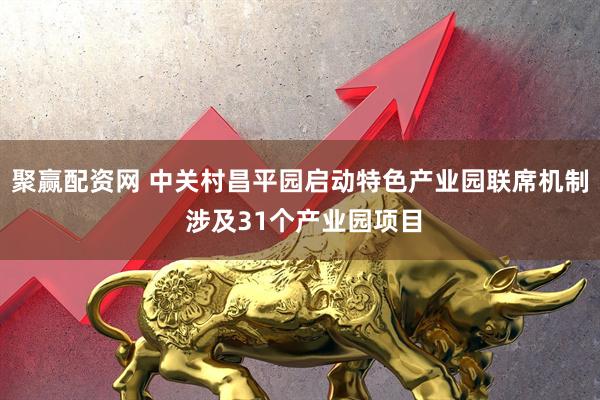 聚赢配资网 中关村昌平园启动特色产业园联席机制 涉及31个产业园项目