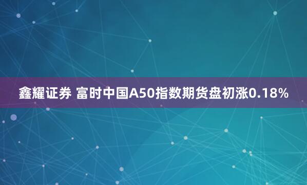 鑫耀证券 富时中国A50指数期货盘初涨0.18%