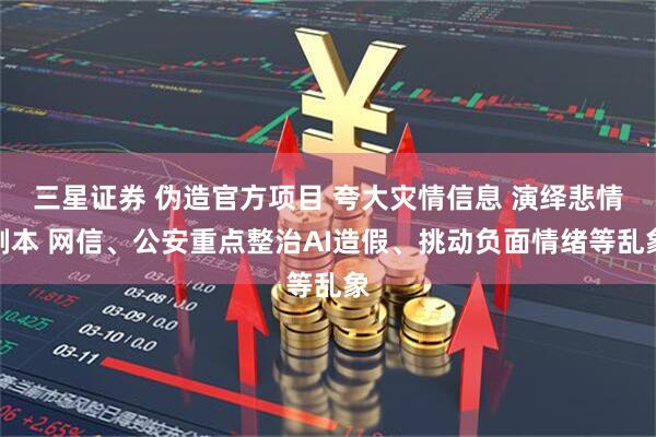 三星证券 伪造官方项目 夸大灾情信息 演绎悲情剧本 网信、公安重点整治AI造假、挑动负面情绪等乱象