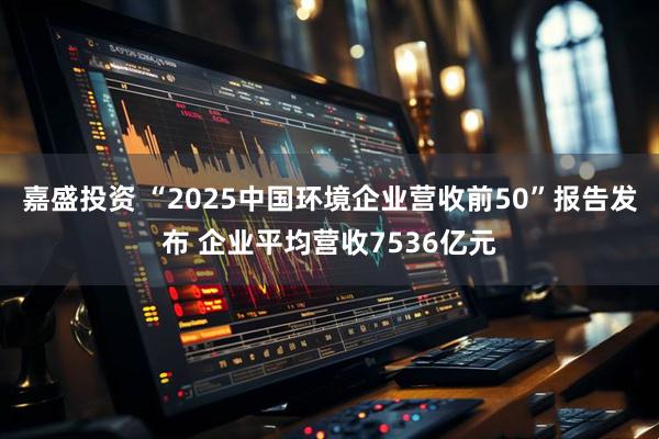 嘉盛投资 “2025中国环境企业营收前50”报告发布 企业平均营收7536亿元