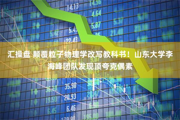 汇操盘 颠覆粒子物理学改写教科书！山东大学李海峰团队发现顶夸克偶素