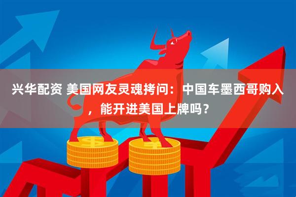 兴华配资 美国网友灵魂拷问：中国车墨西哥购入，能开进美国上牌吗？